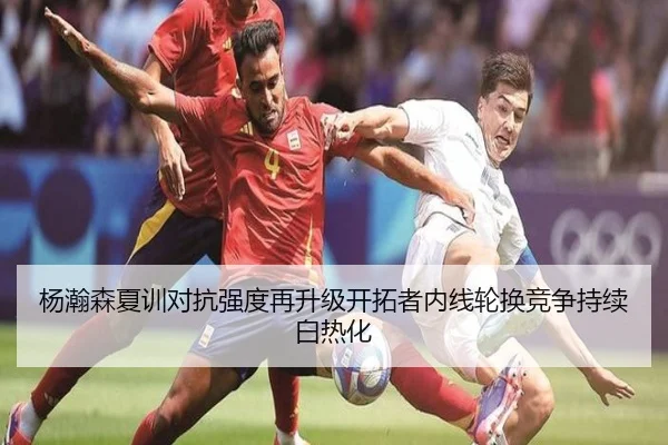 杨瀚森夏训对抗强度再升级开拓者内线轮换竞争持续白热化