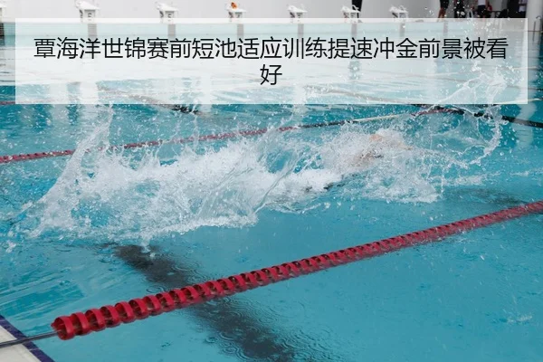 覃海洋世锦赛前短池适应训练提速冲金前景被看好