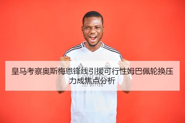 皇马考察奥斯梅恩锋线引援可行性姆巴佩轮换压力成焦点分析